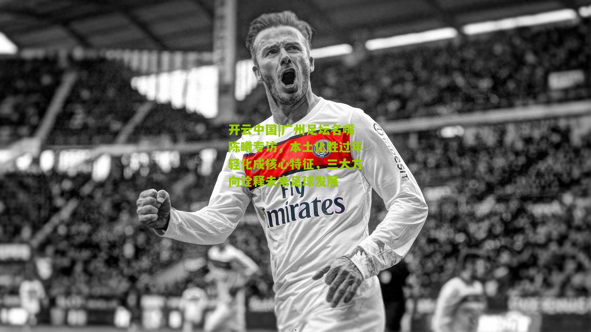 开云中国|广州足坛名嘴陈曦专访，本土化胜过年轻化成核心特征，三大方向诠释未来足球发展